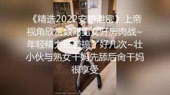 《精选2022安防泄密》上帝视角欣赏数对男女开房肉战~年轻精力旺盛搞了好几次~壮小伙与熟女干妈先舔后肏干妈很享受