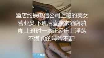 酒店约操电信公司上班的美女营业员,下班后直接来酒店啪啪,上班时一本正经床上淫荡不堪,肏的呻吟不断!