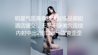 明星气质高素质大波极品御姐酒店援交，无毛干净美穴连续内射中出2炮口爆一次爽歪歪