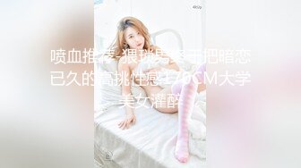 喷血推荐-猥琐男终于把暗恋已久的高挑性感170CM大学美女灌醉