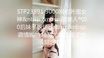 STP23891 3000网约外围女神&nbsp;&nbsp;甜美人气00后妹子返场&nbsp;&nbsp;调情啪啪 精品尤物臣服于大屌之下