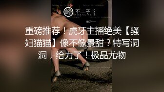 重磅推荐！虎牙主播绝美【骚妇猫猫】像不像景甜？特写洞洞，给力了！极品尤物