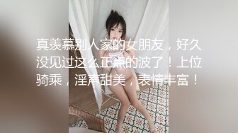 真羡慕别人家的女朋友，好久没见过这么正点的波了！上位骑乘，淫声甜美，表情丰富！