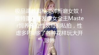 极品调教真枪实弹折磨女奴！推特重度开发虐女金主Master饲养多位性奴母狗私拍，性虐多P操够了各种花样玩大开眼界