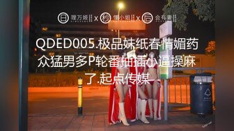 QDED005.极品妹纸春情媚药众猛男多P轮番抽插小逼操麻了.起点传媒