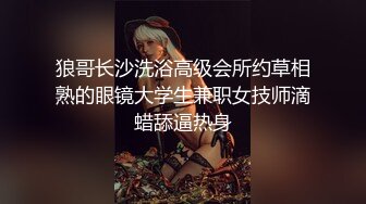 狼哥长沙洗浴高级会所约草相熟的眼镜大学生兼职女技师滴蜡舔逼热身