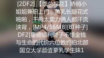 [2DF2] 【季总探花】娇俏小姐姐兼职上门，美乳长腿花式啪啪，干得太卖力俩人都汗流浃背，[MP4/56MB][BT种子]DF2]重磅福利财子不惜金钱与生命的代价六位数约拍北部国立大学颜值豪乳学生妹1