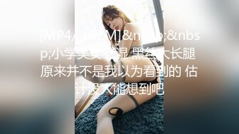 [MP4/ 162M]&nbsp;&nbsp;小学美女老湿 黑丝大长腿 原来并不是我以为看到的 估计没人能想到吧