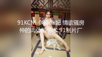 91KCM-080 咪妃 情欲骚房仲的肉体销售术 91制片厂