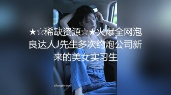 ★☆稀缺资源☆★火爆全网泡良达人J先生多次约炮公司新来的美女实习生