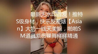 ⚫️⚫️最新无水印首发！推特S级身材，快乐反差婊【Asian】大奶一线天美鲍，啪啪SM道具紫薇裸舞样样精通