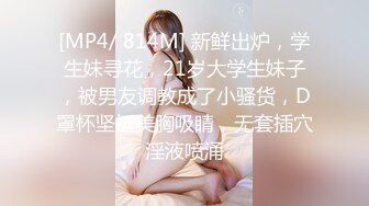 [MP4/ 814M] 新鲜出炉，学生妹寻花，21岁大学生妹子，被男友调教成了小骚货，D罩杯坚挺美胸吸睛，无套插穴淫液喷涌