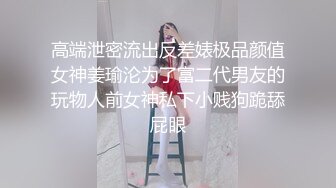 高端泄密流出反差婊极品颜值女神姜瑜沦为了富二代男友的玩物人前女神私下小贱狗跪舔屁眼