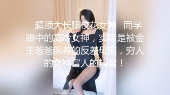 ✿超顶大长腿校花女神✿同学眼中的高冷女神，实际是被金主爸爸保养的反差母狗，穷人的女神富人的精盆！