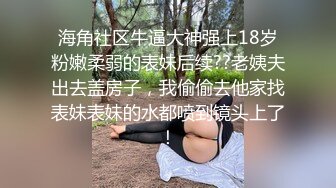 海角社区牛逼大神强上18岁粉嫩柔弱的表妹后续??老姨夫出去盖房子，我偷偷去他家找表妹表妹的水都喷到镜头上了！