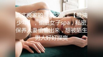 真实良家的寻欢之旅，【推油少年】，偷拍女子spa，私密保养人妻偷偷出来，想被陌生男人好好操爽