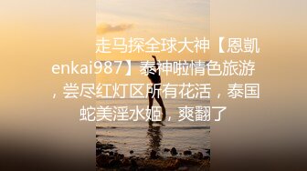 ⚫️⚫️走马探全球大神【恩凱enkai987】泰神啦情色旅游，尝尽红灯区所有花活，泰国蛇美淫水姬，爽翻了