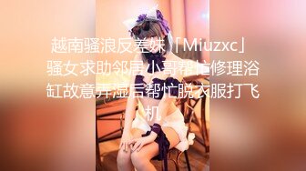 越南骚浪反差妹「Miuzxc」骚女求助邻居小哥帮忙修理浴缸故意弄湿后帮忙脱衣服打飞机