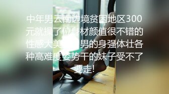 中年男云南边境贫困地区300元就操了位身材颜值很不错的性感大美女，男的身强体壮各种高难度姿势干的妹子受不了要走!