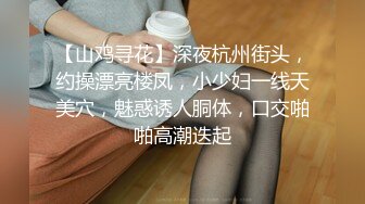 【山鸡寻花】深夜杭州街头，约操漂亮楼凤，小少妇一线天美穴，魅惑诱人胴体，口交啪啪高潮迭起