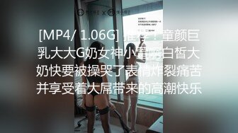 [MP4/ 1.06G] 推荐！童颜巨乳大大G奶女神小萱啊白皙大奶快要被操哭了表情炸裂痛苦并享受着大屌带来的高潮快乐