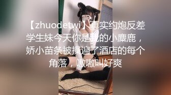 【zhuodetwi】真实约炮反差学生妹今天你是我的小麋鹿，娇小苗条被操遍了酒店的每个角落，嗷嗷叫好爽