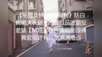 《宅男女神?重磅福利》肤白貌美大长腿！推特极品波霸反差婊【M娅】各种情趣制服裸舞紫薇超有感觉满满撸点