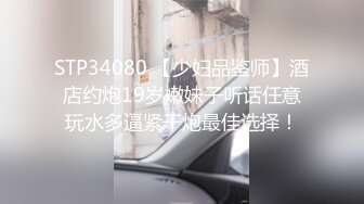 STP34080 【少妇品鉴师】酒店约炮19岁嫩妹子听话任意玩水多逼紧干炮最佳选择！