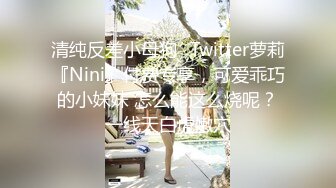 清纯反差小母狗✅Twitter萝莉『Nini』付费专享，可爱乖巧的小妹妹 怎么能这么烧呢？一线天白虎嫩穴