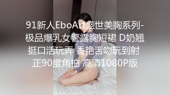 91新人EboArt盛世美胸系列-极品爆乳女警露胸短裙 D奶翘挺口活玩弄 香艳舌吻玩到射 正90度角拍 高清1080P版