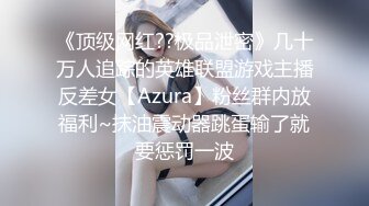 《顶级网红??极品泄密》几十万人追踪的英雄联盟游戏主播反差女【Azura】粉丝群内放福利~抹油震动器跳蛋输了就要惩罚一波