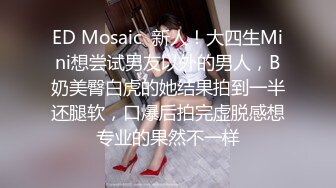 ED Mosaic  新人！大四生Mini想尝试男友以外的男人，B奶美臀白虎的她结果拍到一半还腿软，口爆后拍完虚脱感想专业的果然不一样