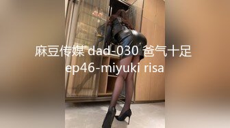 麻豆传媒 dad-030 爸气十足 ep46-miyuki risa