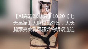 【AI高清2K修复】10.20【七天高端】大胸极品外围，大长腿漂亮美乳风骚尤物娇喘连连