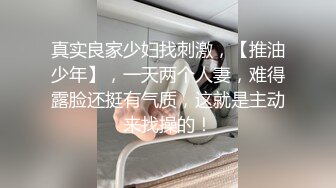 真实良家少妇找刺激，【推油少年】，一天两个人妻，难得露脸还挺有气质，这就是主动来找操的！