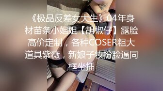 《极品反差女大生》04年身材苗条小姐姐【胡椒仔】露脸高价定制，各种COSER粗大道具紫薇，新娘子妆扮脸逼同框坐插