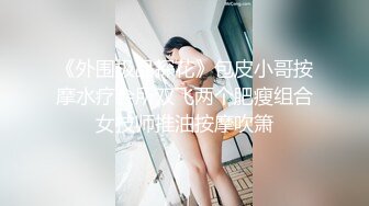 《外围极品探花》包皮小哥按摩水疗会所双飞两个肥瘦组合女技师推油按摩吹箫