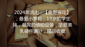 2024年流出，【鱼哥探花】，最爱小萝莉，19岁的学生妹，最屌的偷拍设备，坚挺美乳硬件满分，精品收藏