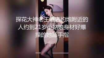 探花大神老王酒店约炮附近的人约到21岁小姑娘身材好爆操的她舔手指