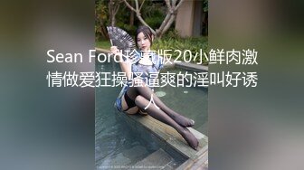 Sean Ford珍藏版20小鲜肉激情做爱狂操骚逼爽的淫叫好诱人