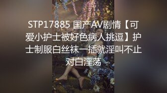 STP17885 国产AV剧情【可爱小护士被好色病人挑逗】护士制服白丝袜一插就淫叫不止对白淫荡