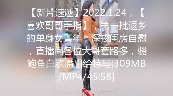 【新片速遞】2022.1.24，【喜欢哥哥手指】，第一批返乡的单身女青年，深夜闺房自慰，直播间各位大哥套路多，骚鲍鱼白浆溢出给特写[309MB/MP4/45:58]