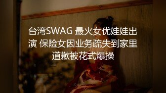 台湾SWAG 最火女优娃娃出演 保险女因业务疏失到家里道歉被花式爆操