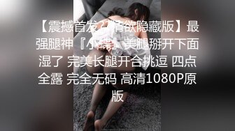 【震撼首发??情欲隐藏版】最强腿神『小蝶』美腿掰开下面湿了 完美长腿开合挑逗 四点全露 完全无码 高清1080P原版