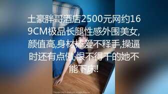 土豪胖哥酒店2500元网约169CM极品长腿性感外围美女,颜值高,身材棒爱不释手,操逼时还有点傲,恨不得干的她不能下床!