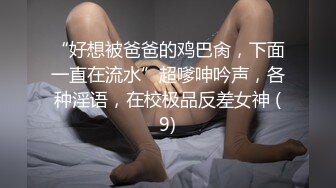 “好想被爸爸的鸡巴肏，下面一直在流水”超嗲呻吟声，各种淫语，在校极品反差女神 (9)