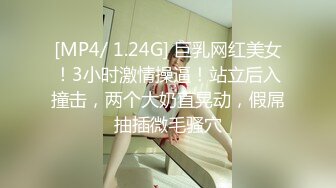 [MP4/ 1.24G] 巨乳网红美女！3小时激情操逼！站立后入撞击，两个大奶直晃动，假屌抽插微毛骚穴