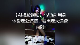 【AI换脸视频】马思纯 用身体帮老公还债，被黑老大连续内射