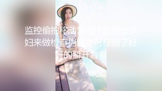 监控偷拍移动营业厅的美女少妇来做检查男医生可仔细了好好的掰开看看