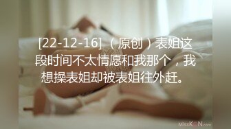 [22-12-16] （原创）表姐这段时间不太情愿和我那个，我想操表姐却被表姐往外赶。